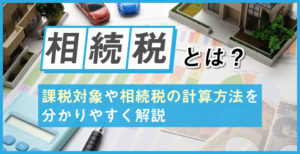 相続税とは？課税対象や相続税の計算方法を分かりやすく解説